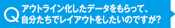 アウトライン化したデータをもらって、自分たちでレイアウトをしたいのですが？